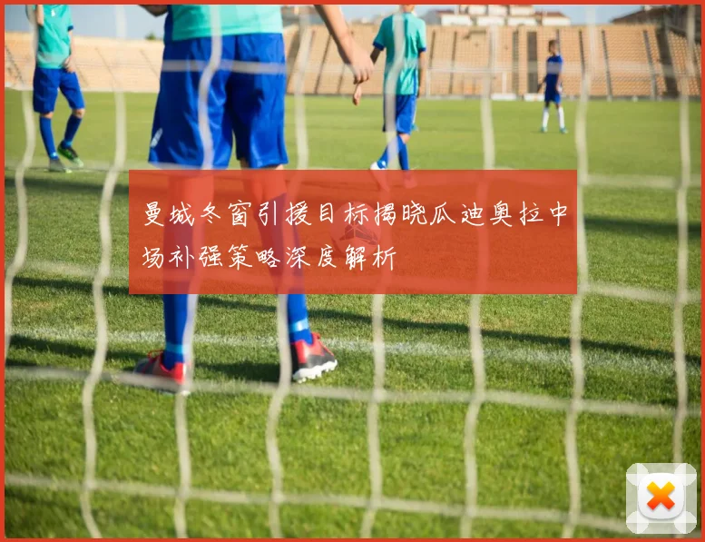 曼城冬窗引援目标揭晓瓜迪奥拉中场补强策略深度解析