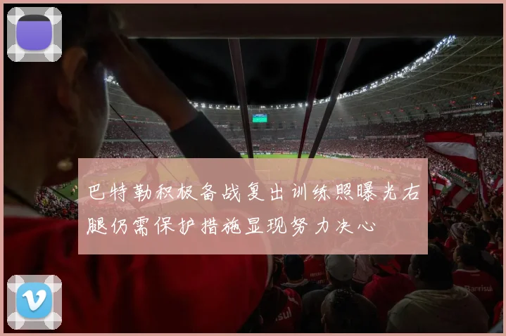 巴特勒积极备战复出训练照曝光右腿仍需保护措施显现努力决心