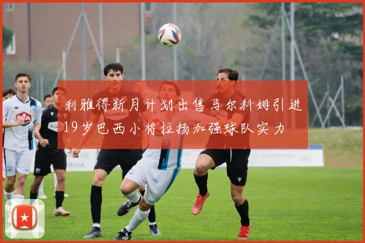利雅得新月计划出售马尔科姆引进19岁巴西小将拉扬加强球队实力