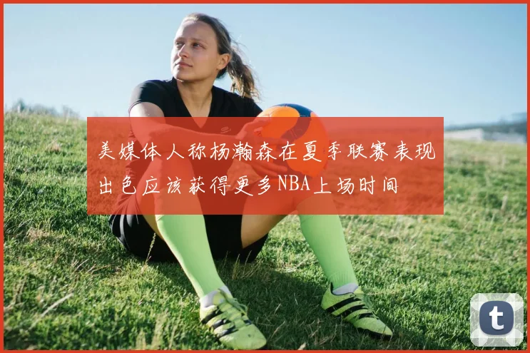 美媒体人称杨瀚森在夏季联赛表现出色应该获得更多NBA上场时间