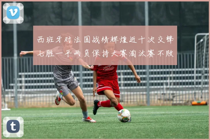 西班牙对法国战绩辉煌近十次交锋七胜一平两负保持大赛淘汰赛不败