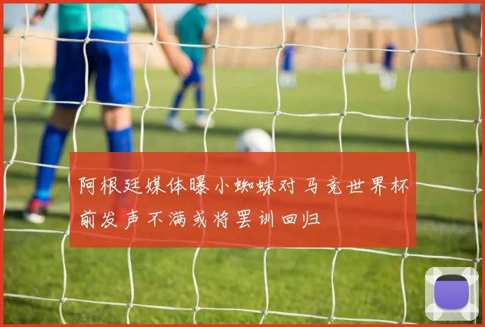 阿根廷媒体曝小蜘蛛对马竞世界杯前发声不满或将罢训回归
