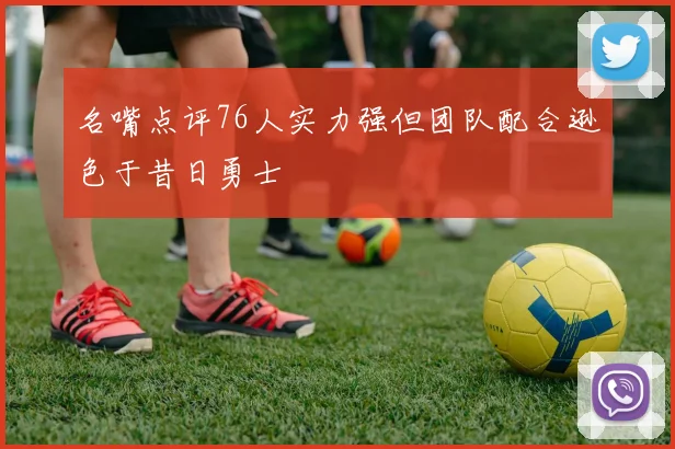 名嘴点评76人实力强但团队配合逊色于昔日勇士