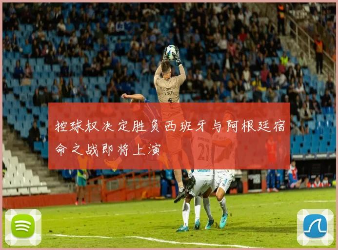 控球权决定胜负西班牙与阿根廷宿命之战即将上演